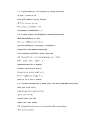 6133. Encontre a alternativa onde não há erro no emprego do pronome:
a. A criança é tal quais os pais.
b. Esta tarefa é para mim fazer até domingo.
c. O diretor conversou com nós.
d. Vou consigo ao teatro hoje à noite.
e. Nada de sério houve entre você e eu.
6134. Que frase apresenta uso inadequado do pronome demonstrativo?
a. Esta aliança não sai do meu dedo.
b. Foi preso em 1964 e só saiu neste ano.
c. Casaram-se Tânia e José; essa contente, este apreensivo.
d. Romário foi o maior artilheiro daquele jogo.
e. Vencer depende destes fatores: rapidez e segurança.
6135. Indique onde não há erro no emprego do pronome irreflexo:
tendes + o; põe + o; diria + o; poreis + o
a. tendes-lo; põe-lo; diria-lo; poreis-no
b. tende-lo; põe-no; di-lo-ia; pô-lo-eis
c. tendes-no; põe-no; diria-no; pôr-lo-eis
d. tende-no; põe-lo; dir-lo-ia; por-lo-eis
e. tende-lo; põe-lo; dir-lo-ia; poreis-lo
6136. Descubra a alternativa onde há apenas um vocábulo que não deve levar acento gráfico:
a. bau; patio; rainha; editora
b. aguentar; portugueses; patriota; impar
c. peras; saida; juiz; zebu
d. jesuita; onibus; ziper; item
e. javali; habil; papeis; francesa
6137. Indique a alternativa onde uma palavra está erradamente acentuada:
a. fá-lo-ás; mártir; ínterim
 
