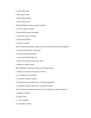 b. môo; sodiléu; argúi
c. pólo; pára; circuíto
d. têxtil; eqüino; boêmia
e. aríete; lúcifer; cânon
6138. Identifique um termo essencial da oração:
a. A vida, o tempo a consome.
b. Precisamos de novas informações.
c. Passou um carro na rua lateral.
d. João acordou doente.
e. Tenha-me respeito.
6139. Em qual das alternativas abaixo o uso do sinal indicativo da crase é obrigatório?
a. Fomos todos à Europa o ano passado.
b. Irão até à cidade mais próxima.
c. Ele escreve à Machado de Assis.
d. Ofereci um prêmio à minha melhor aluna.
e. Dediquei a canção à Lorena.
6140. Identifique onde ocorre elipse nas construções abaixo:
a. "Ribas, quinze anos, era feio, magro, linfático."
b. "- Sr. doutor, V.S.ª é servidor?"
c. "Arreamos, montamos, saímos."
d. "A Europa dizem que é tão bonita, e a Itália principalmente."
e. "Rubião fez um gesto, Palha outro; mas quão diferentes!"
6141. Que alternativa abaixo não aceita, num dos vocábulos, o artigo precedente?
a. o ágape; a estudante
b. o guia; a cisma
c. o cura; o anátema
d. a omoplata; a aluvião
 