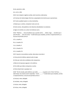 d) em, perante o, dela
e) a, com o, dela
6155. Com relação à regência verbal, está incorreta a alternativa:
a) O serviço de meteorologia informou a população da tormenta que se aproximava.
b) É muito saudável aspirar o ar das montanhas.
c) Desde que o conheci, simpatizei muito com ele.
d) Como sócios, não podemos nem devemos desobedecer os estatutos.
e) Agora me lembra um, antes me lembrava outro.
6156. ͞Pedimos ..... Vossa Excelência que, quando venha ...... Bahia, traga ..... amuleto que o
povo lhe deu ..... dez anos atrás.͟ A alternativa que completa, correta e respectivamente, as
lacunas do período acima é:
a) à, a, aquele, a
b) a, à, aquele, há
c) a, à, àquele, à
d) à, à, àquele, há
e) à, à, aquele, há
6157. Quanto à concordância verbal, alternativa incorreta é:
a) Uma junta de médicos optaram pela cirurgia.
b) Vinte por cento dos candidatos não compareceu.
c) Mais de mil pessoas seguiam o trio elétrico.
d) Foi então que todos começamos a cantar.
e) Férias fazem bem a qualquer um.
6158. ͞Ela foi avisada, pelo telefone, que estão .............. os gastos com o frete. Ela ficou .......
aborrecida, mas mesmo assim respondeu: ͚muito ..........͛.͟ A alternativa que completa, correta
e respectivamente, as lacunas do período acima é:
a) inclusos, meio, obrigada
b) incluídos, meia, obrigado
c) incluso, meia, obrigado
d) incluso, meio, obrigada
 