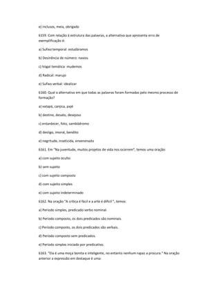 e) inclusos, meia, obrigado
6159. Com relação à estrutura das palavras, a alternativa que apresenta erro de
exemplificação é:
a) Sufixo temporal: estudáramos
b) Desinência de número: navios
c) Vogal temática: mudemos
d) Radical: marujo
e) Sufixo verbal: idealizar
6160. Qual a alternativa em que todas as palavras foram formadas pelo mesmo processo de
formação?
a) vatapá, canjica, pajé
b) destino, desato, desejoso
c) entardecer, foto, sambódromo
d) desligo, imoral, bendito
e) negritude, inseticida, envenenado
6161. Em ͞Na juventude, muitos projetos de vida nos ocorrem͟, temos uma oração:
a) com sujeito oculto
b) sem sujeito
c) com sujeito composto
d) com sujeito simples
e) com sujeito indeterminado
6162. Na oração ͞A crítica é fácil e a arte é difícil ͟, temos:
a) Período simples, predicado verbo nominal.
b) Período composto, os dois predicados são nominais.
c) Período composto, os dois predicados são verbais.
d) Período composto sem predicados.
e) Período simples iniciado por predicativo.
6163. ͞Ela é uma moça bonita e inteligente, no entanto nenhum rapaz a procura.͟ Na oração
anterior a expressão em destaque é uma:
 