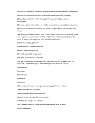 a) Conjunção subordinativa consecutiva, pois introduz uma oração que exprime conseqüência.
b) Conjunção coordenativa conclusiva, pois introduz um pensamento de conclusão.
c) Conjunção subordinativa conformativa, pois introduz uma oração que exprime
conformidade.
d) Conjunção coordenativa aditiva, pois introduz um pensamento que se adiciona ao anterior.
e) Conjunção coordenativa adversativa, pois introduz um pensamento que contrasta com o
anterior.
6164. ͞Preconceitos e dificuldades à parte, cada vez mais o acúmulo de duas profissões ganha
novos adeptos.͟ As palavras acima em destaque podem ser substituídas, sem prejuízo do
sentido da oração, respectivamente, pelas que estão na alternativa:
a) obstáculos, a junção, partidários
b) impedimentos, o aumento, adequados
c) apertos, a soma, concursantes
d) facilidades, a divisão, antagonistas
e) situações, a diversificação, candidatos
6165. ͞Ele foi um homem metódico em todas as situações, durante toda a sua vida.͟ De
acordo com o sentido da oração, o antônimo da palavra em destaque, acima, é:
a) desprevenido
b) insensato
c) desordenado
d) negligente
e) maniático
6166. Assinale a alternativa correta quanto ao emprego de ͞haver͟ e ͞fazer͟.
A. Se houverem feriados, viajaremos.
B. Poderíamos sair, se fizessem dias bonitos.
C. Quando houver morangos, faremos uma torta.
D. Irão fazer dez anos que isso aconteceu.
6167. Assinale a alternativa correta quanto ao emprego de ͞onde͟ e ͞aonde͟.
A. Aonde você esteve?
 