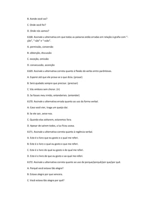 B. Aonde você vai?
C. Onde você foi?
D. Onde nós vamos?
6168. Assinale a alternativa em que todas as palavras estão erradas em relação à grafia com ͞-
ção͟, ͞-são͟ e ͞-ssão͟.
A. permissão, conversão
B. obtenção, discussão
C. exceção, omissão
D. consecussão, ascenção
6169. Assinale a alternativa correta quanto à flexão do verbo entre parênteses.
A. Esperei até que ele prova-se o que dizia. (provar)
B. Será ajudado sempre que precisar. (precisar)
C. Vás embora sem chorar. (ir)
D. Se fosses meu irmão, entenderíeis. (entender)
6170. Assinale a alternativa errada quanto ao uso da forma verbal.
A. Caso você vier, traga um queijo daí.
B. Se ele sair, avise-nos.
C. Quando elas voltarem, estaremos fora.
D. Apesar de saírem todos, a luz ficou acesa.
6171. Assinale a alternativa correta quanto à regência verbal.
A. Este é o livro que eu gosto e o qual me referi.
B. Este é o livro o qual eu gosto e que me referi.
C. Este é o livro do qual eu gosto e do qual me referi.
D. Este é o livro de que eu gosto e ao qual me referi.
6172. Assinale a alternativa correta quanto ao uso de porque/porquê/por que/por quê.
A. Porquê você estava tão alegre?
B. Estava alegre por que vencera.
C. Você estava tão alegre por quê?
 