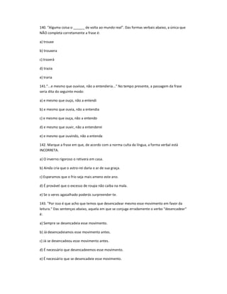 140. ͞Alguma coisa o ______ de volta ao mundo real͟. Das formas verbais abaixo, a única que
NÃO completa corretamente a frase é:
a) trouxe
b) trouxera
c) trazerá
d) trazia
e) traria
141."...e mesmo que ouvisse, não a entenderia..." No tempo presente, a passagem da frase
seria dita do seguinte modo:
a) e mesmo que ouço, não a entendi
b) e mesmo que ouvia, não a entendia
c) e mesmo que ouça, não a entendo
d) e mesmo que ouvir, não a entenderei
e) e mesmo que ouvindo, não a entenda
142. Marque a frase em que, de acordo com a norma culta da língua, a forma verbal está
INCORRETA.
a) O inverno rigoroso o retivera em casa.
b) Ainda cria que o astro-rei daria o ar de sua graça.
c) Esperamos que o frio seja mais ameno este ano.
d) É provável que o excesso de roupa não caiba na mala.
e) Se o veres agasalhado poderás surpreender-te.
143. "Por isso é que acho que temos que desencadear mesmo esse movimento em favor da
leitura." Das sentenças abaixo, aquela em que se conjuga erradamente o verbo "desencadear"
é:
a) Sempre se desencadeia esse movimento.
b) Já desencadeiamos esse movimento antes.
c) Já se desencadeou esse movimento antes.
d) É necessário que desencadeemos esse movimento.
e) É necessário que se desencadeie esse movimento.
 