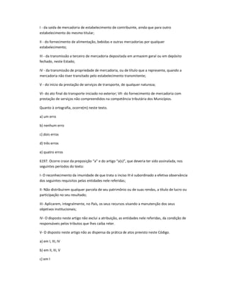 I - da saida de mercadoria de estabelecimento de contribuinte, ainda que para outro
estabelecimento do mesmo titular;
II - do fornecimento de alimentação, bebidas e outras mercadorias por qualquer
estabelecimento;
III - da transmissão a terceiro de mercadoria depositada em armazem geral ou em depósito
fechado, neste Estado;
IV - da transmissão de propriedade de mercadoria, ou de título que a represente, quando a
mercadoria não tiver transitado pelo estabelecimento transmitente;
V - do início da prestação de serviços de transporte, de qualquer natureza;
VI- do ato final do transporte iniciado no exterior; VII- do fornecimento de mercadoria com
prestação de serviços não compreendidos na competência tributária dos Municípios.
Quanto à ortografia, ocorre(m) neste texto.
a) um erro
b) nenhum erro
c) dois erros
d) três erros
e) quatro erros
6197. Ocorre crase da preposição ͞a͟ e do artigo ͞a(s)͟, que deveria ter sido assinalada, nos
seguintes períodos do texto:
I- O reconhecimento da imunidade de que trata o inciso III é subordinado a efetiva observância
dos seguintes requisitos pelas entidades nele referidas;
II- Não distribuírem qualquer parcela de seu patrimônio ou de suas rendas, a título de lucro ou
participação no seu resultado;
III- Aplicarem, integralmente, no País, os seus recursos visando a manutenção dos seus
objetivos institucionais;
IV- O disposto neste artigo não exclui a atribuição, as entidades nele referidas, da condição de
responsáveis pelos tributos que lhes caiba reter.
V- O disposto neste artigo não as dispensa da prática de atos previsto neste Código.
a) em I, III, IV
b) em II, III, V
c) em I
 