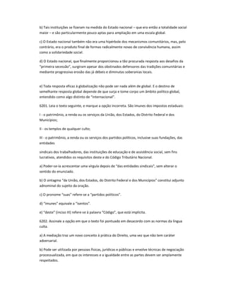 b) Tais instituições se fizeram na medida do Estado nacional ʹ que era então a totalidade social
maior ʹ e são particularmente pouco aptas para ampliação em uma escala global.
c) O Estado nacional também não era uma hipérbole dos mecanismos comunitários, mas, pelo
contrário, era o produto final de formas radicalmente novas de convivência humana, assim
como a solidariedade social.
d) O Estado nacional, que finalmente proporcionou a tão procurada resposta aos desafios da
͞primeira secessão͟, surgiram apesar dos obstinados defensores das tradições comunitárias e
mediante progressiva erosão das já débeis e diminutas soberanias locais.
e) Toda resposta eficaz à globalização não pode ser nada além de global. E o destino de
semelhante resposta global depende de que surja e tome corpo um âmbito político global,
entendido como algo distinto de ͞internacional͟.
6201. Leia o texto seguinte, e marque a opção incorreta. São imunes dos impostos estaduais:
I - o patrimônio, a renda ou os serviços da União, dos Estados, do Distrito Federal e dos
Municípios;
II - os templos de qualquer culto;
III - o patrimônio, a renda ou os serviços dos partidos políticos, inclusive suas fundações, das
entidades
sindicais dos trabalhadores, das instituições de educação e de assistência social, sem fins
lucrativos, atendidos os requisitos deste e do Código Tributário Nacional.
a) Poder-se-ia acrescentar uma vírgula depois de ͞das entidades sindicais͟, sem alterar o
sentido do enunciado.
b) O sintagma ͞da União, dos Estados, do Distrito Federal e dos Municípios͟ constitui adjunto
adnominal do sujeito da oração.
c) O pronome ͞suas͟ refere-se a ͞partidos políticos͟.
d) ͞imunes͟ equivale a ͞isentos͟.
e) ͞deste͟ (inciso III) refere-se à palavra ͞Código͟, que está implícita.
6202. Assinale a opção em que o texto foi pontuado em desacordo com as normas da língua
culta.
a) A mediação traz um novo conceito à prática do Direito, uma vez que não tem caráter
adversarial.
b) Pode ser utilizada por pessoas físicas, jurídicas e públicas e envolve técnicas de negociação
processualizada, em que os interesses e a igualdade entre as partes devem ser amplamente
respeitados.
 