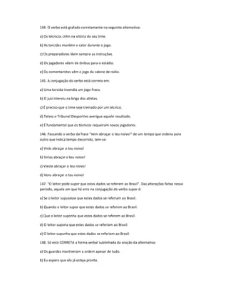 144. O verbo está grafado corretamente na seguinte alternativa:
a) Os técnicos crêm na vitória do seu time.
b) As torcidas mantém o calor durante o jogo.
c) Os preparadores lêem sempre as instruções.
d) Os jogadores vêem de ônibus para o estádio.
e) Os comentaristas vêm o jogo da cabine de rádio.
145. A conjugação do verbo está correta em:
a) Uma torcida incendia um jogo fraco.
b) O juiz interviu na briga dos atletas.
c) É preciso que o time seje treinado por um técnico.
d) Talvez o Tribunal Desportivo averigue aquele resultado.
e) É fundamental que os técnicos requeiram novos jogadores.
146. Passando o verbo da frase "Vem abraçar o teu noivo!" de um tempo que ordena para
outro que indica tempo decorrido, tem-se:
a) Virás abraçar o teu noivo!
b) Virias abraçar o teu noivo!
c) Vieste abraçar o teu noivo!
d) Vens abraçar o teu noivo!
147. "O leitor pode supor que estes dados se referem ao Brasil". Das alterações feitas nesse
período, aquela em que há erro na conjugação do verbo supor é:
a) Se o leitor supusesse que estes dados se referiam ao Brasil.
b) Quando o leitor supor que estes dados se referem ao Brasil.
c) Que o leitor suponha que estes dados se referem ao Brasil.
d) O leitor suporia que estes dados se referiam ao Brasil.
e) O leitor supunha que estes dados se referiam ao Brasil.
148. Só está CORRETA a forma verbal sublinhada da oração da alternativa:
a) Os guardas mantiveram a ordem apesar de tudo.
b) Eu espero que ela já esteje pronta.
 