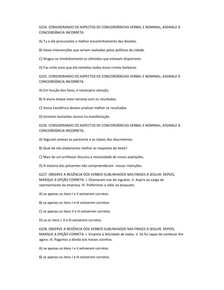 6224. CONSIDERANDO OS ASPECTOS DE CONCORDÂNCIAS VERBAL E NOMINAL, ASSINALE A
CONCORDÂNCIA INCORRETA.
A) Tu e ele procurastes o melhor encaminhamento das dúvidas.
B) Havia intervenções que seriam avaliadas pelos políticos da cidade.
C) Alugou-se imediatamente os cômodos que estavam disponíveis.
D) Faz vinte anos que ele cometeu todos esses crimes bárbaros.
6225. CONSIDERANDO OS ASPECTOS DE CONCORDÂNCIAS VERBAL E NOMINAL, ASSINALE A
CONCORDÂNCIA INCORRETA.
A) Em função dos fatos, é necessário atenção.
B) A aluna estava meio nervosa com os resultados.
C) Vossa Excelência devíeis analisar melhor os resultados.
D) Existiam bastantes alunos na manifestação.
6226. CONSIDERANDO OS ASPECTOS DE CONCORDÂNCIAS VERBAL E NOMINAL, ASSINALE A
CONCORDÂNCIA INCORRETA.
A) Seguiam anexos os pareceres e as cópias dos documentos.
B) Qual de nós elaboramos melhor as respostas do teste?
C) Mais de um professor discutiu a necessidade de novas avaliações.
D) A maioria dos presentes não compreenderam nossas intenções.
6227. OBSERVE A REGÊNCIA DOS VERBOS SUBLINHADOS NAS FRASES A SEGUIR. DEPOIS,
MARQUE A OPÇÃO CORRETA: I. Chamaram-nos de ingratos. II. Aspira ao cargo de
representante da empresa. III. Preferimos o vôlei ao basquete.
A) se apenas os itens I e II estiverem corretos
B) se apenas os itens I e III estiverem corretos
C) se apenas os itens II e III estiverem corretos
D) se os itens I, II e III estiverem corretos
6228. OBSERVE A REGÊNCIA DOS VERBOS SUBLINHADOS NAS FRASES A SEGUIR. DEPOIS,
MARQUE A OPÇÃO CORRETA. I. Visamos à felicidade de todos. II. Só fui capaz de conhecer-lhe
agora. III. Pagamos a dívida aos nossos vizinhos.
A) se apenas os itens I e II estiverem corretos
B) se apenas os itens I e III estiverem corretos
 