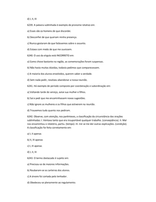 d) I, II, III
6239. A palavra sublinhada é exemplo de pronome relativo em:
a) Esses são os homens de que discordei.
b) Desconfiei de que queriam minha presença.
c) Nunca gostaram de que falássemos sobre o assunto.
d) Estava com medo de que me ouvissem.
6240. O uso da vírgula está INCORRETO em:
a) Como chove bastante na região, as comemorações foram suspensas.
b) Não havia muitas dúvidas, todavia pedimos que comparecessem.
c) A maioria dos alunos envolvidos, querem saber a verdade.
d) Sem nada pedir, resolveu abandonar a nossa reunião.
6241. Há exemplo de período composto por coordenação e subordinação em:
a) Voltando tarde do serviço, avise sua mulher e filhos.
b) Saí e pedi que me encaminhassem novas sugestões.
c) Não ignore as mulheres e os filhos que estiverem na reunião.
d) Trouxemos tudo quanto nos pediram.
6242. Observe, com atenção, nos parênteses, a classificação da circunstância das orações
sublinhadas: I. Ventava tanto que era insuportável qualquer trabalho. (conseqüência). II. Mal
nos encaminhou o relatório, partiu. (tempo). III. Irei se me der outras explicações. (condição).
A classificação foi feita corretamente em:
a) I, II apenas
b) II, III apenas
c) I, III apenas
d) I, II, III
6243. O termo destacado é sujeito em:
a) Precisou-se de maiores informações.
b) Roubaram-se as carteiras dos alunos.
c) A árvore foi cortada pelo lenhador.
d) Obedeceu-se plenamente ao regulamento.
 