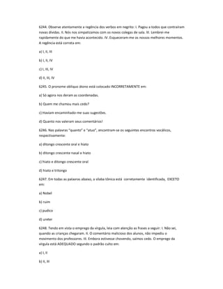 6244. Observe atentamente a regência dos verbos em negrito: I. Pagou a todos que contraíram
novas dívidas. II. Nós nos simpatizamos com os novos colegas de sala. III. Lembrei-me
rapidamente do que me havia acontecido. IV. Esqueceram-me os nossos melhores momentos.
A regência está correta em:
a) I, II, III
b) I, II, IV
c) I, III, IV
d) II, III, IV
6245. O pronome oblíquo átono está colocado INCORRETAMENTE em:
a) Só agora nos deram as coordenadas.
b) Quem me chamou mais cedo?
c) Haviam encaminhado-me suas sugestões.
d) Quanto nos valeram seus comentários!
6246. Nas palavras ͞quanto͟ e ͞atuo͟, encontram-se os seguintes encontros vocálicos,
respectivamente:
a) ditongo crescente oral e hiato
b) ditongo crescente nasal e hiato
c) hiato e ditongo crescente oral
d) hiato e tritongo
6247. Em todas as palavras abaixo, a sílaba tônica está corretamente identificada, EXCETO
em:
a) Nobel
b) ruim
c) pudico
d) ureter
6248. Tendo em vista o emprego da vírgula, leia com atenção as frases a seguir: I. Não sei,
quando as crianças chegaram. II. O comentário malicioso dos alunos, não impediu o
movimento dos professores. III. Embora estivesse chovendo, saímos cedo. O emprego da
vírgula está ADEQUADO segundo o padrão culto em:
a) I, II
b) II, III
 