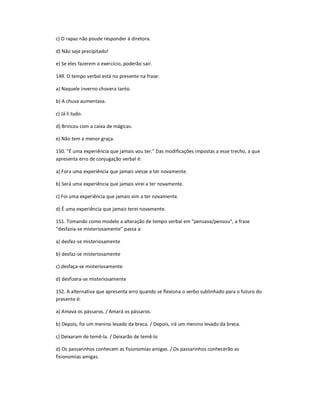 c) O rapaz não poude responder à diretora.
d) Não seje precipitado!
e) Se eles fazerem o exercício, poderão sair.
149. O tempo verbal está no presente na frase:
a) Naquele inverno chovera tanto.
b) A chuva aumentava.
c) Já li tudo.
d) Brincou com a caixa de mágicas.
e) Não tem a menor graça.
150. "É uma experiência que jamais vou ter." Das modificações impostas a esse trecho, a que
apresenta erro de conjugação verbal é:
a) Fora uma experiência que jamais viesse a ter novamente.
b) Será uma experiência que jamais virei a ter novamente.
c) Foi uma experiência que jamais vim a ter novamente.
d) É uma experiência que jamais terei novamente.
151. Tomando como modelo a alteração de tempo verbal em "pensava/pensou", a frase
"desfazia-se misteriosamente" passa a:
a) desfez-se misteriosamente
b) desfaz-se misteriosamente
c) desfaça-se misteriosamente
d) desfizera-se misteriosamente
152. A alternativa que apresenta erro quando se flexiona o verbo sublinhado para o futuro do
presente é:
a) Amava os pássaros. / Amará os pássaros.
b) Depois, foi um menino levado da breca. / Depois, irá um menino levado da breca.
c) Deixaram de temê-la. / Deixarão de temê-lo
d) Os passarinhos conhecem as fisionomias amigas. / Os passarinhos conhecerão as
fisionomias amigas.
 