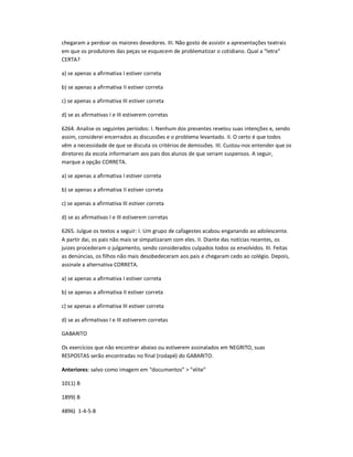 chegaram a perdoar os maiores devedores. III. Não gosto de assistir a apresentações teatrais
em que os produtores das peças se esquecem de problematizar o cotidiano. Qual a ͞letra͟
CERTA?
a) se apenas a afirmativa I estiver correta
b) se apenas a afirmativa II estiver correta
c) se apenas a afirmativa III estiver correta
d) se as afirmativas I e III estiverem corretas
6264. Analise os seguintes períodos: I. Nenhum dos presentes revelou suas intenções e, sendo
assim, considerei encerrados as discussões e o problema levantado. II. O certo é que todos
vêm a necessidade de que se discuta os critérios de demissões. III. Custou-nos entender que os
diretores da escola informariam aos pais dos alunos de que seriam suspensos. A seguir,
marque a opção CORRETA.
a) se apenas a afirmativa I estiver correta
b) se apenas a afirmativa II estiver correta
c) se apenas a afirmativa III estiver correta
d) se as afirmativas I e III estiverem corretas
6265. Julgue os textos a seguir: I. Um grupo de cafagestes acabou enganando ao adolescente.
A partir dai, os pais não mais se simpatizaram com eles. II. Diante das notícias recentes, os
juizes procederam o julgamento, sendo considerados culpados todos os envolvidos. III. Feitas
as denúncias, os filhos não mais desobedeceram aos pais e chegaram cedo ao colégio. Depois,
assinale a alternativa CORRETA.
a) se apenas a afirmativa I estiver correta
b) se apenas a afirmativa II estiver correta
c) se apenas a afirmativa III estiver correta
d) se as afirmativas I e III estiverem corretas
GABARITO
Os exercícios que não encontrar abaixo ou estiverem assinalados em NEGRITO, suas
RESPOSTAS serão encontradas no final (rodapé) do GABARITO.
Anteriores: salvo como imagem em ͞documentos͟ > ͞elite͟
1011) B
1899) B
4896) 1-4-5-8
 