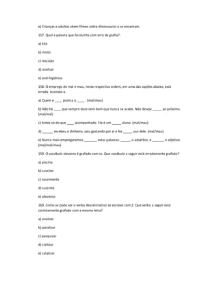 e) Crianças e adultos vêem filmes sobre dinossauros e se encantam.
157. Qual a palavra que foi escrita com erro de grafia?:
a) kilo
b) misto
c) rescisão
d) analisar
e) anti-higiênico
158. O emprego de mal e mau, nesta respectiva ordem, em uma das opções abaixo, está
errada. Assinale-a.
a) Quem é ____ pratica o ____ . (mal/mau)
b) Não há ____ que sempre dure nem bem que nunca se acabe. Não deseje _____ ao próximo.
(mal/mal)
c) Antes só do que ____ acompanhado. Ele é um _____ aluno. (mal/mau)
d) ______ recebeu o dinheiro, saiu gastando por aí e fez _____ uso dele. (mal/mau)
e) Nunca mais empregaremos _______ estas palavras: _____, o advérbio, e ______, o adjetivo.
(mal/mal/mau)
159. O vocábulo obsceno é grafado com sc. Que vocábulo a seguir está erradamente grafado?
a) piscina
b) suscitar
c) nascimento
d) suscinta
e) abscesso
160. Como se pode ver o verbo descentralizar se escreve com Z. Que verbo a seguir está
corretamente grafado com a mesma letra?
a) analizar
b) paralizar
c) pesquizar
d) civilizar
e) catalizar
 