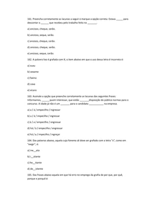 161. Preencha corretamente as lacunas a seguir e marque a opção correta: Estava _____ para
descontar o ______ que recebeu pelo trabalho feito no _______.
a) anciozo, cheque, serão.
b) ancioso, xeque, serão.
c) ansiozo, cheque, cerão.
d) ansioso, cheque, serão.
e) ansioso, xeque, cerão.
162. A palavra lixo é grafada com X; o item abaixo em que o uso dessa letra é incorreto é:
a) xuxu
b) vexame
c) faxina
d) coxa
e) xícara
163. Assinale a opção que preenche corretamente as lacunas das seguintes frases:
Informamos, ______quem interessar, que estão _______disposição do público normas para o
concurso. A idade já não é um _______ para o candidato ___________ na empresa.
a) a / à / empecilho / ingressar
b) a / à / impecilho / ingressar
c) à / a / empecilho / engressar
d) há / à / empecilho / engressar
e) há / a / impecilho / ingreçar
164. Das palavras abaixo, aquela cujo fonema zê deve ser grafado com a letra "x", como em
"exigir", é:
a) ine__ato
b) i__olante
c) he__itante
d) de__istente
165. Das frases abaixo aquela em que há erro no emprego da grafia de por que, por quê,
porque e porquê é:
 