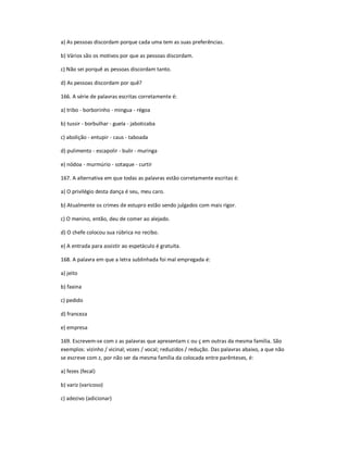 a) As pessoas discordam porque cada uma tem as suas preferências.
b) Vários são os motivos por que as pessoas discordam.
c) Não sei porquê as pessoas discordam tanto.
d) As pessoas discordam por quê?
166. A série de palavras escritas corretamente é:
a) tribo - borborinho - mingua - régoa
b) tussir - borbulhar - guela - jaboticaba
c) abolição - entupir - caus - taboada
d) pulimento - escapolir - bulir - muringa
e) nódoa - murmúrio - sotaque - curtir
167. A alternativa em que todas as palavras estão corretamente escritas é:
a) O privilégio desta dança é seu, meu caro.
b) Atualmente os crimes de estupro estão sendo julgados com mais rigor.
c) O menino, então, deu de comer ao alejado.
d) O chefe colocou sua rúbrica no recibo.
e) A entrada para assistir ao espetáculo é gratuíta.
168. A palavra em que a letra sublinhada foi mal empregada é:
a) jeito
b) faxina
c) pedido
d) franceza
e) empresa
169. Escrevem-se com z as palavras que apresentam c ou ç em outras da mesma família. São
exemplos: vizinho / vicinal; vozes / vocal; reduzidos / redução. Das palavras abaixo, a que não
se escreve com z, por não ser da mesma família da colocada entre parênteses, é:
a) fezes (fecal)
b) variz (varicoso)
c) adezivo (adicionar)
 