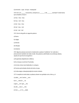 e) eminente - cujos - de que - inexequível
174. Ele é um ______ funcionário, comporta-se _______ e dá _______ exemplo? A alternativa
que completa a frase é:
a) mau - mau - mau
b) mau - mal - mau
c) mal - mau - mau
d) mal - mau - mal
e) mal - mal - mal
175. Há erro de grafia na seguinte palavra:
a) faxina
b) mágoa
c) trânsito
d) infecção
e) empreza
176. Algumas pessoas escrevem erradamente a palavra "problema" em razão de a
pronunciarem também de modo errado. Das palavras sublinhadas nas sentenças abaixo,
aquela em que há erro de grafia é:
a) Os grevistas depedraram a fábrica.
b) As crianças se sentiram frustradas.
c) Um dos crimes mais hediondos é o estupro.
d) Ficamos perturbados diante de tanta arruaça.
e) A obra exigiu a desapropriação de muitos imóveis.
177. A seqüência onde todas as palavras devem ser grafadas com a letra g é:
a) vadia __ em / estran __ eiro
b) en __ eitar/ar __ ila
c) gara __ em / gor __ eta
d) cafa __ este / __ eito
e) mon ___ e / re __ eição
 