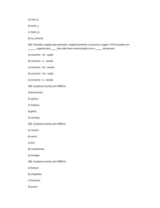 a) cami_a
b) anali_a
c) mare_ia
d) va_amento
183. Assinale a opção que preenche, respectivamente, as lacunas a seguir: A firma pediu um
______ urgente pois ____ dias não havia comunicação com a _____ de pessoal.
a) conserto - há - seção
b) conserto - a - sessão
c) conserto - há - sessão
d) concerto - há - seção
e) concerto - a - sessão
184. A palavra escrita com ERRO é:
a) felizmente;
b) açúcar;
c) limpeza;
d) geito;
e) cansaço.
185. A palavra escrita com ERRO é:
a) crescer;
b) vasio;
c) juiz;
d) cruzamento;
e) sossego.
186. A palavra escrita com ERRO é:
a) dançar;
b) estupidez;
c) formoza;
d) puxar;
 