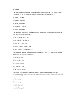 e) enxugar.
187. Não se devem confundir as grafias de palavras com os sufixos -ez e -ês, como "acidez" e
"português". O par em que ambas as palavras se escrevem com o sufixo -ez é:
a) escass__ / gravid__
b) pequen__ / pequin__
c) burgu__ / montanh__
d) mesquinh__ / marqu__
e) milan__ / embriagu__
188. A palavra "progressista" é grafada com ss. A série em que todas as palavras também se
escrevem com essas duas letras é:
a) yal__a; cansa__o; in__eto
b) pê__ego; pe__oal; gira__ol
c) dan__ar; a__úcar; lingüi__a
d) vidra__a; sumi__o; tape__aria
e) exce__ão; pró__imo; ambicio__o
189. A palavra "vexame" está corretamente grafada com a letra "x". A série em que todas as
palavras se escrevem com essa letra é:
a) to__a; mo__ila
b) en__er; en__ente
c) __inelo; __ocante
d) __egar; en__arcar
e) cai__ote; ca__umba
190. Como "trás", escrevem-se igualmente com s os seus cognatos: traseiro, atrasar,
retrasado, etc. Das palavras abaixo, a que se preenche com consoante diferente da sublinhada
em sua cognata é:
a) gás / gaso_o
b) vez / reve_ar
c) cortês / corte_ia
d) razão / arra_oado
 