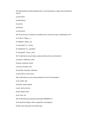 195. Descendentes é palavra grafada com sc; qual das palavras a seguir está erradamente
escrita?
a) nascimento
d) adolescência
b) suscinta
e) florescer
c) crescimento
196. O par em que a 2ª palavra se completa com a mesma letra que a sublinhada na 1ª é:
a) "certeza" / fregue__a
b) "folgazão" / gosto__ão
c) "extraviado" / e__tranho
d) "expediente" / e__pontâneo
e) "avançando" / alcan__ando
197. A alternativa na qual todas as palavra estão escritas corretamente é:
a) assessor, cabelereiro, alisar
b) baliza, pretensão, fuzível
c) acesso, conceção, visar
d) ascensão, irrequieto, catequisar
e) atrás, flecha, contra-senso
198. A alternativa em que a frase apresenta um erro de acentuação é:
a) aji, caráter, vôo.
b) bambú, rainha, espécie
c) jacá, rubrica, técnica
d) fácil, alguém, baía
e) júri, item, Jaú
199. A alternativa que apresenta pontuação INCORRETA é:
a) Os passantes chegam, olham, perguntam e prosseguem.
b) Olha, José, não precisa mais voltar hoje.
 