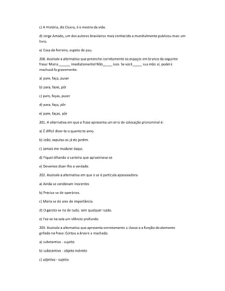 c) A História, diz Cícero, é e mestra da vida.
d) Jorge Amado, um dos autores brasileiros mais conhecido a mundialmente publicou mais um
livro.
e) Casa de ferreiro, espeto de pau.
200. Assinale a alternativa que preenche corretamente os espaços em branco da seguinte
frase: Maria.______ imediatamentel Não_____ isso. Se você_____ sua mão aí, poderá
machucá-la gravemente.
a) pare, faça, puser
b) para, fazei, pôr
c) pare, faças, puser
d) para, faça, pôr
e) pare, faças, pôr
201. A alternativa em que a frase apresenta um erro de colocação pronominal é:
a) É difícil dizer-te o quanto te amo.
b) João, expulsa-os já do jardim.
c) Jamais me mudarei daqui.
d) Fiquei olhando o carteiro que aproximava-se
e) Devemos dizer-lho a verdade.
202. Assinale a alternativa em que o se é partícula apassivadora.
a) Ainda se condenam inocentes
b) Precisa-se de operários.
c) Maria se dá ares de importância.
d) O garoto se ria de tudo, sem qualquer razão.
e) Fez-se na sala um silêncio profundo.
203. Assinale a alternativa que apresenta corretamente a classe e a função do elemento
grifado na frase: Cortou a árvore a machado.
a) substantivo - sujeito
b) substantivo - objeto indireto
c) adjetivo - sujeito
 