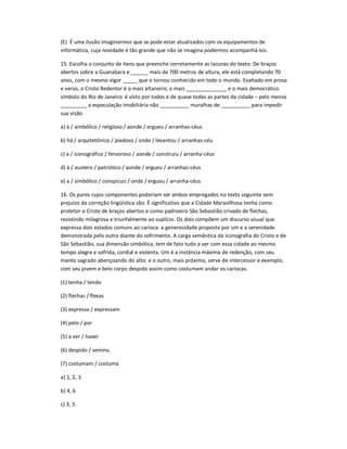 (E) É uma ilusão imaginarmos que se pode estar atualizados com os equipamentos de
informática, cuja novidade é tão grande que não se imagina podermos acompanhá-los.
15. Escolha o conjunto de itens que preenche corretamente as lacunas do texto: De braços
abertos sobre a Guanabara e ______ mais de 700 metros de altura, ele está completando 70
anos, com o mesmo vigor _____ que o tornou conhecido em todo o mundo. Exaltado em prosa
e verso, o Cristo Redentor é o mais altaneiro, o mais ______________ e o mais democrático
símbolo do Rio de Janeiro: é visto por todos e de quase todas as partes da cidade ʹ pelo menos
_________ a especulação imobiliária não __________ muralhas de __________ para impedir
sua visão.
a) à / simbólico / religioso / aonde / ergueu / arranhas-céus
b) há / arquitetônico / piedoso / onde / levantou / arranhas-céu
c) a / iconográfico / fervoroso / aonde / construiu / arranha-céus
d) à / austero / patriótico / aonde / ergueu / arranhas-céus
e) a / simbólico / conspícuo / onde / ergueu / arranha-céus
16. Os pares cujos componentes poderiam ser ambos empregados no texto seguinte sem
prejuízo da correção lingüística são: É significativo que a Cidade Maravilhosa tenha como
protetor o Cristo de braços abertos e como padroeiro São Sebastião crivado de flechas,
resistindo milagrosa e triunfalmente ao suplício. Os dois compõem um discurso visual que
expressa dois estados comuns ao carioca: a generosidade proposta por um e a serenidade
demonstrada pelo outro diante do sofrimento. A carga semântica da iconografia do Cristo e de
São Sebastião, sua dimensão simbólica, tem de fato tudo a ver com essa cidade ao mesmo
tempo alegre e sofrida, cordial e violenta. Um é a instância máxima de redenção, com seu
manto sagrado abençoando do alto; e o outro, mais próximo, serve de intercessor e exemplo,
com seu jovem e belo corpo despido assim como costumam andar os cariocas.
(1) tenha / tendo
(2) flechas / flexas
(3) expressa / expressam
(4) pelo / por
(5) a ver / haver
(6) despido / seminu
(7) costumam / costuma
a) 1, 2, 3
b) 4, 6
c) 3, 5
 