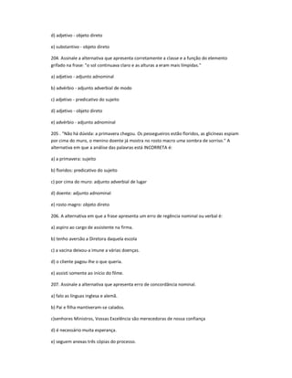 d) adjetivo - objeto direto
e) substantivo - objeto direto
204. Assinale a alternativa que apresenta corretamente a classe e a função do elemento
grifado na frase: "o sol continuava claro e as alturas a eram mais límpidas."
a) adjetivo - adjunto adnominal
b) advérbio - adjunto adverbial de modo
c) adjetivo - predicativo do sujeito
d) adjetivo - objeto direto
e) advérbio - adjunto adnominal
205 . "Não há dúvida: a primavera chegou. Os pessegueiros estão floridos, as glicíneas espiam
por cima do muro, o menino doente já mostra no rosto macro uma sombra de sorriso." A
alternativa em que a análise das palavras está INCORRETA é:
a) a primavera: sujeito
b) floridos: predicativo do sujeito
c) por cima do muro: adjunto adverbial de lugar
d) doente: adjunto adnominal
e) rosto magro: objeto direto
206. A alternativa em que a frase apresenta um erro de regência nominal ou verbal é:
a) aspiro ao cargo de assistente na firma.
b) tenho aversão a Diretora daquela escola
c) a vacina deixou-a imune a várias doenças.
d) o cliente pagou-lhe o que queria.
e) assisti somente ao início do filme.
207. Assinale a alternativa que apresenta erro de concordância nominal.
a) falo as línguas inglesa e alemã.
b) Pai e filha mantiveram-se calados.
c)senhores Ministros, Vossas Excelência são merecedoras de nossa confiança
d) é necessário muita esperança.
e) seguem anexas três cópias do processo.
 
