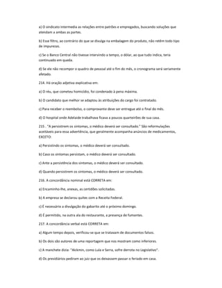 a) O sindicato intermedia as relações entre patrões e empregados, buscando soluções que
atendam a ambas as partes.
b) Esse filtro, ao contrário do que se divulga na embalagem do produto, não retêm todo tipo
de impurezas.
c) Se o Banco Central não tivesse intervindo a tempo, o dólar, ao que tudo indica, teria
continuado em queda.
d) Se ele não recompor o quadro de pessoal até o fim do mês, o cronograma será seriamente
afetado.
214. Há oração adjetiva explicativa em:
a) O réu, que cometeu homicídio, foi condenado à pena máxima.
b) O candidato que melhor se adaptou às atribuições do cargo foi contratado.
c) Para receber o reembolso, o comprovante deve ser entregue até o final do mês.
d) O hospital onde Adelaide trabalhava ficava a poucos quarteirões de sua casa.
215 . "A persistirem os sintomas, o médico deverá ser consultado." São reformulações
aceitáveis para essa advertência, que geralmente acompanha anúncios de medicamentos,
EXCETO:
a) Persistindo os sintomas, o médico deverá ser consultado.
b) Caso os sintomas persistam, o médico deverá ser consultado.
c) Ante a persistência dos sintomas, o médico deverá ser consultado.
d) Quando persistirem os sintomas, o médico deverá ser consultado.
216. A concordância nominal está CORRETA em:
a) Encaminho-lhe, anexas, as certidões solicitadas.
b) A empresa se declarou quites com a Receita Federal.
c) É necessário a divulgação do gabarito até o próximo domingo.
d) É permitido, na outra ala do restaurante, a presença de fumantes.
217. A concordância verbal está CORRETA em:
a) Algum tempo depois, verificou-se que se tratavam de documentos falsos.
b) Os dois são autores de uma reportagem que nos mostram como inferiores.
c) A manchete dizia: "Alckmin, como Lula e Serra, sofre derrota no Legislativo".
d) Os presidiários pediram ao juiz que os deixassem passar o feriado em casa.
 