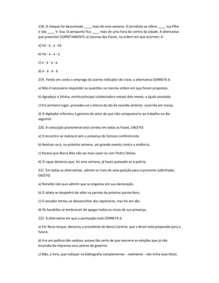 218. O cheque foi descontado ____ mais de uma semana. O jornalista se refere ____ sua filha
e não ____ V. Exa. O aeroporto fica ____ mais de uma hora do centro da cidade. A alternativa
que preenche CORRETAMENTE as lacunas das frases, na ordem em que ocorrem, é:
a) há - à - a - há
b) há - a - a - a
c) a - à - a - a
d) à - à - à - à
219. Tendo em conta o emprego do acento indicador de crase, a alternativa CORRETA é:
a) Não é necessário responder as questões na mesma ordem em que foram propostas.
b) Agradeço a Silvina, minha principal colaboradora nesses dois meses, a ajuda prestada.
c) Em primeiro lugar, procedeu-se a leitura da ata da reunião anterior, ocorrida em março.
d) O digitador informou à gerente do setor de que não compareceria ao trabalho no dia
seguinte.
220. A colocação pronominal está correta em todas as frases, EXCETO:
a) O encontro se realizará sem a presença do famoso conferencista.
b) Realizar-se-á, na próxima semana, um grande evento contra a violência.
c) Parece que Maria Rita não vai mais casar-se com Pedro Otávio.
d) O rapaz declarou que, há uma semana, já havia queixado-se à polícia.
221. Em todas as alternativas, admite-se mais de uma posição para o pronome sublinhado,
EXCETO:
a) Ronaldo não quis admitir que se enganou em sua declaração.
b) O atleta se despedirá do vôlei na partida da próxima quinta-feira.
c) O senador tentou se desvencilhar dos repórteres, mas foi em vão.
d) Os bandidos se lembraram de apagar todos os sinais de sua presença.
222. A alternativa em que a pontuação está CORRETA é:
a) Em Nova Iorque, declarou o presidente do Banco Central, que o Brasil está preparado para o
futuro.
b) Era um político tão vaidoso, estava tão certo de que venceria as eleições que já não
escondia da imprensa seus planos de governo.
c) Não, o livro, que indiquei na bibliografia complementar - realmente - não tinha esse título.
 