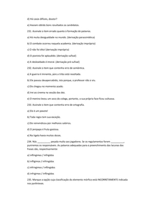 d) Há casos difíceis, doutor?
e) Haviam obtido bons resultados os candidatos.
231. Assinale o item errado quanto à formação de palavras.
a) Há muita desigualdade no mundo. (derivação parassintética)
b) O combate ocorreu naquela academia. (derivação imprópria)
c) O não foi dito! (derivação imprópria)
d) O pianista foi aplaudido. (derivação sufixal)
e) A deslealdade é imoral. (derivação pré-sufixal)
232. Assinale o item que contenha erro de semântica.
a) A guerra é iminente, pois a tribo está revoltada.
b) Ele passou desapercebido, isto porque, o professor não o viu.
c) Ele chegou no momento azado.
d) Irei ao cinema na sessão das dez.
e) O menino levou um soco do colega, portanto, a sua própria face ficou vultuosa.
233. Assinale o item que contenha erro de ortografia.
a) Ele é um pexote!
b) Toda regra tem sua exceção.
c) Ele reinvindicou por melhores salários.
d) O jenipapo é fruta gostosa.
e) Na tigela havia muitos doces.
234. Nós __________ pesada multa aos jogadores. Se os regulamentos forem __________,
puniremos os responsáveis. As palavras adequadas para o preenchimento das lacunas das
frases são, respectivamente:
a) inflingimos / infrigidos
b) infligimos / infringidos
c) infringimos / inflingidos
d) infrigimos / inflingidos
235. Marque a opção cuja classificação do elemento mórfico está INCORRETAMENTE indicada
nos parênteses.
 