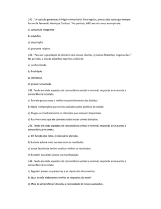 240 . "A coalizão governista é frágil e minoritária. Para legislar, precisa dos votos que sempre
foram de Fernando Henrique Cardoso." No período, NÃO encontramos exemplo de:
a) conjunção integrante
b) advérbio
c) preposição
d) pronome relativo
241. "Para ver a plantação de dinheiro dos nossos clientes, é preciso flexibilizar negociações."
No período, a oração adverbial exprime a idéia de:
a) conformidade
b) finalidade
c) concessão
d) proporcionalidade
242. Tendo em vista aspectos de concordância verbal e nominal, responda assinalando a
concordância incorreta.
a) Tu e ele procurastes o melhor encaminhamento das dúvidas.
b) Havia intervenções que seriam avaliadas pelos políticos da cidade.
c) Alugou-se imediatamente os cômodos que estavam disponíveis.
d) Faz vinte anos que ele cometeu todos esses crimes bárbaros.
243. Tendo em vista aspectos de concordância verbal e nominal, responda assinalando a
concordância incorreta.
a) Em função dos fatos, é necessário atenção.
b) A aluna estava meio nervosa com os resultados.
c) Vossa Excelência devíeis analisar melhor os resultados.
d) Existiam bastantes alunos na manifestação.
244. Tendo em vista aspectos de concordância verbal e nominal, responda assinalando a
concordância incorreta.
a) Seguiam anexos os pareceres e as cópias dos documentos.
b) Qual de nós elaboramos melhor as respostas do teste?
c) Mais de um professor discutiu a necessidade de novas avaliações.
 