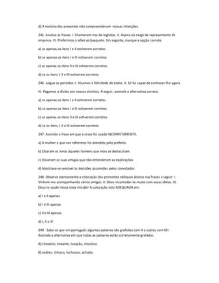 d) A maioria dos presentes não compreenderam nossas intenções.
245. Analise as frases: I. Chamaram-nos de ingratos. II. Aspira ao cargo de representante da
empresa. III. Preferimos o vôlei ao basquete. Em seguida, marque a opção correta.
a) se apenas os itens I e II estiverem corretos
b) se apenas os itens I e III estiverem corretos
c) se apenas os itens II e III estiverem corretos
d) se os itens I, II e III estiverem corretos
246. Julgue os períodos: I. Visamos à felicidade de todos. II. Só fui capaz de conhecer-lhe agora.
III. Pagamos a dívida aos nossos vizinhos. A seguir, assinale a alternativa correta.
a) se apenas os itens I e II estiverem corretos
b) se apenas os itens I e III estiverem corretos
c) se apenas os itens II e III estiverem corretos
d) se os itens I, II e III estiverem corretos
247. Assinale a frase em que a crase foi usada INCORRETAMENTE.
a) A mulher à que nos referimos foi atendida pelo prefeito.
b) Doaram os livros àqueles homens que mais se destacaram.
c) Disseram às suas amigas que não entenderam as explicações.
d) Mostrava-se sensível às decisões assumidas pelos convidados.
248. Observe atentamente a colocação dos pronomes oblíquos átonos nas frases a seguir: I.
Vinham-me acompanhando vários amigos. II. Devo incomodar-te muito com essas idéias. III.
Deus te ajude nessa nova missão! A colocação está ADEQUADA em:
a) I e II apenas
b) I e III apenas
c) II e III apenas
d) I, II e III
249. Sabe-se que em português algumas palavras são grafadas com X e outras com CH.
Assinale a alternativa em que todas as palavras estão corretamente grafadas.
A) chaveiro, enxame, luxação, chuvisco.
B) xadrez, chícara, luchuoso, achado.
 
