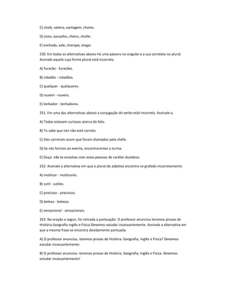 C) chalé, xaleira, xantagem, chama.
D) xisto, xacoalho, cheiro, chofer.
E) enchada, xale, charope, xingar.
250. Em todas as alternativas abaixo há uma palavra no singular e a sua correlata no plural.
Assinale aquela cuja forma plural está incorreta.
A) furacão - furacões.
B) cidadão - cidadãos.
C) qualquer - qualqueres.
D) nuvem - nuvens.
E) lenhador - lenhadores.
251. Em uma das alternativas abaixo a conjugação do verbo está incorreta. Assinale-a.
A) Todos estavam curiosos acerca do fato.
B) Tu sabe que isto não está correto.
C) Eles correram assim que foram chamados pelo chefe.
D) Se nós formos ao evento, encontraremos a turma.
E) Ouça: não te envolvas com estas pessoas de caráter duvidoso.
252. Assinale a alternativa em que o plural do adjetivo encontra-se grafado incorretamente.
A) multicor - multicores.
B) sutil - sutiles.
C) precioso - preciosos.
D) beleza - belezas.
E) sensacional - sensacionais.
253. Na oração a seguir, foi retirada a pontuação: O professor anunciou teremos provas de
História Geografia Inglês e Física Devemos estudar incessantemente. Assinale a alternativa em
que a mesma frase se encontra devidamente pontuada.
A) O professor anunciou, teremos provas de História. Geografia, Inglês e Física? Devemos
estudar incessantemente:
B) O professor anunciou: teremos provas de História, Geografia, Inglês e Física. Devemos
estudar incessantemente!
 