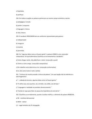 c) hipérbole;
d) perífrase
258. Em todas as opções as palavras pertencem ao mesmo campo semântico, exceto:
a) pedagógica / estudo
b) porém / enquanto
c) linguagem / leitura
d) não / leitura
259. O vocábulo PRESCINDIR tem seu antônimo representado pela palavra:
a) indispensável
b) inaugurar
c) envolvia
d) permitido
260. Em "algumas delas como se fossem gente" a palavra COMO é uma conjunção
comparativa. Em qual alternativa classificou-se erroneamente o vocábulo?
a) Como chegou tarde, não pôde fazer o teste. (conjunção causal)
b) Tenho-o como amigo. (conjunção comparativa)
c) Ele trabalha como determina a lei. (conjunção conformativa)
d) Eu não como muito à noite. (verbo)
261. "A leitura do mundo precede a leitura da palavra". Em qual opção não há referência a
este fragmento?
a) "...rodeada de árvores, algumas delas como se fossem gente."
b) "A velha casa, seus quartos, seu corredor, seu sótão, seu terraço."
c) "Linguagem e realidade se prendem dinamicamente."
d) "Aceitei vir aqui para falar um pouco da importância do ato de ler."
262. Classificou-se erradamente, quanto à análise mórfica, o elemento da palavra REMOVIA.
a) RE - morfema derivacional
b) MOV - radical
c) I - vogal temática da 3ª conjugação
 