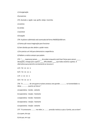 c) miscigenação
d) prazeroso
273. Assinale a opção cuja grafia esteja incorreta.
a) avareza
b) colisão
c) quizesse
d) burguês
274. A palavra sublinhada está acentuada de forma INADEQUADA em:
a) Vamos pôr nossa imaginação para funcionar
b) Sem dúvida que eles detém o poder maior.
c) Era preciso um ímã para demonstrar a experiência.
d) Relêem a notícia sempre que podem.
275. "____ esperança jamais _____ de acabar enquanto você tiver forças para vencer _____
decepções, energia para superar ____ dificuldades ____ que todos estamos sujeitos. A
alternativa que preenche corretamente as lacunas é:
a) A - há - as - as - a
b) À - há - às - as - a
c) A - a - as - as - a
d) A - há - às - as - à
276. "A ............... de uma guerra nuclear provoca uma grande .............. na humanidade e a
deixa ............... quanto ao futuro."
a) espectativa - tensão - exitante
b) espectativa - tenção - hesitante
c) expectativa - tensão - hesitante
d) expectativa - tenção - hezitante
e) espectativa - tenção - exitante
277. "A cartomante .......... me referi, e .......... previsão restituiu a paz a Camilo, saiu-se bem".
a) a quem, de cuja
b) de que, em cuja
 
