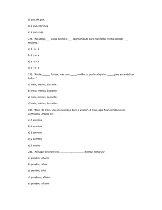 c) que, de que.
d) à que, por cuja
e) a que, cuja
278. "Agradeço ___ Vossa Senhoria ___ oportunidade para manifestar minha opinião ___
respeito."
a) à - a - à
b) à - a - a
c) a - a - à
d) a - a - a
279. "Ainda ______ furiosa, mas com _____ violência, proferia injúrias _____ para escandalizar
todos. "
a) meia, menos, bastante
b) meio, menos, bastante
c) meio, menos, bastantes
d) meia, menas, bastantes
280. "Alem do trem, voces tem onibus, taxis e aviões". A frase, para ficar corretamente
acentuada, precisa de:
a) 5 acentos
b) 4 acentos
c) 3 acentos
d) 2 acentos
e) 1 acento
281. "Ao lugar de onde eles ................., ................ diversas romarias".
a) provém; afluem
b) provêm; aflue
c) provêm; aflui
d) provêem; afluem
e) provêm; afluem
 