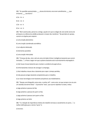 282. "As questões apresentadas ___ alunas do terceiro ano eram semelhantes ___ que
enviamos ___ secretaria":
a) às - às - a
b) às - às - à
c) às - as - à
d) as - as - à
283. "Bem-aventurado, pensei eu comigo, aquele em que os afagos de uma tarde serena de
primavera no silêncio da solidão produzem o torpor dos membros." No período em apreço,
usaram-se vírgulas para separar:
a) uma oração pleonástica
b) uma oração coordenada assindética
c) um adjunto deslocado
d) elementos paralelos
e) uma oração intercalada
284. "Crianças de dez, oito e até seis anos de idade tinham inteligência bastante para serem
treinadas..."; a frase a seguir em que a palavra bastante está incorretamente empregada é:
a) não houve chuvas bastante para resolver o problema da agricultura;
b) tinha bastantes chances de conseguir o emprego;
c) não trabalhou nesses dias o bastante para repor o tempo perdido;
d) não possuía amigos bastante competentes para o trabalho;
e) as novas tecnologias eram bastante prejudiciais aos trabalhadores.
285. "Desejo uma fotografia como esta, o senhor vê? - como esta: em que sempre me via com
um vestidos de eterna festa" - O pronome "esta", que ocorre repetido no texto, indica:
a) algo próximo à pessoa de fala
b) algo próximo a pessoa de quem se fala.
c) algo próximo à pessoa com quem se fala
d) algo próximo ao leitor
286. "E a redução da importância relativa do trabalho tornava-o socialmente um paria:..."; a
melhor definição para o termo "paria" é:
a) escravo;
 