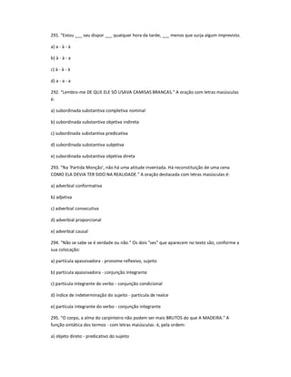 291. "Estou ___ seu dispor ___ qualquer hora da tarde, ___ menos que surja algum imprevisto.
a) a - à - à
b) à - à - a
c) à - à - à
d) a - a - a
292. "Lembro-me DE QUE ELE SÓ USAVA CAMISAS BRANCAS." A oração com letras maiúsculas
é:
a) subordinada substantiva completiva nominal
b) subordinada substantiva objetiva indireta
c) subordinada substantiva predicativa
d) subordinada substantiva subjetiva
e) subordinada substantiva objetiva direta
293. "Na 'Partida Monção', não há uma atitude inventada. Há reconstituição de uma cena
COMO ELA DEVIA TER SIDO NA REALIDADE." A oração destacada com letras maiúsculas é:
a) adverbial conformativa
b) adjetiva
c) adverbial consecutiva
d) adverbial proporcional
e) adverbial causal
294. "Não se sabe se é verdade ou não." Os dois "ses" que aparecem no texto são, conforme a
sua colocação:
a) partícula apassivadora - pronome reflexivo, sujeito
b) partícula apassivadora - conjunção integrante
c) partícula integrante do verbo - conjunção condicional
d) índice de indeterminação do sujeito - partícula de realce
e) partícula integrante do verbo - conjunção integrante
295. "O corpo, a alma do carpinteiro não podem ser mais BRUTOS do que A MADEIRA." A
função sintática dos termos - com letras maiúsculas- é, pela ordem:
a) objeto direto - predicativo do sujeito
 