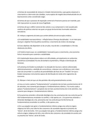 c) Certeza da necessidade de restaurar o Estado intervencionista, cujos gastos alavancam o
crescimento e o bem-estar dos cidadãos, numa espécie de resgate descontextualizado de um
keynesianismo antes considerado vulgar.
d) Certeza de que o processo de exposição comercial e financeira precisa ser invertido, pois
nele repousariam as causas de nossa fragilidade.
e) Certeza de que o déficit comercial dos setores x ou y comprovam o mal causado pela
ausência de políticas setoriais nas quais um grupo de burocratas iluminados seleciona
vencedores.
20. Indique o segmento do texto que contém defeito de estruturação sintática.
a) A estabilidade macroeconômica ʹ inflação baixa e finanças disciplinadas ʹ é um meio para
alcançar o objetivo final da política econômica: crescimento da renda e do emprego.
b) Esses objetivos não dependem só de um pilar, mas de dois: a estabilidade e o fim dos
obstáculos de oferta.
c) A história mostra que, se a estabilidade é necessária para o crescimento, uma economia
forte é necessária para sustentar a estabilidade.
d) A implantação desses pilares esbarra em dificuldades, principalmente em ambientes
econômicos acomodados há anos de barbárie orçamentária, inflação e distribuição de
benesses.
e) A presença do Estado na produção e na alocação de recursos a setores selecionados
administrativamente, a abolição da concorrência, o descaso com a eficiência e com o bem-
estar do consumidor e a ausência de previsibilidade são faces de um "modelo" em que o
Estado manipulava instrumentos opacos de distribuição de renda entre segmentos da
economia.
21. Marque o item em que um dos períodos não está gramaticalmente correto.
a) Usou-se muito a palavra "fundamentalismo" a propósito dos terríveis acontecimentos de 11
de setembro, mas somente para designar o fundamentalismo islâmico. / Foi muito usada a
palavra "fundamentalismo" a propósito dos terríveis acontecimentos de 11 de setembro, mas
somente para designar o fundamentalismo islâmico.
b) Se quisermos entender a dimensão ideológica da crise, precisamos dar-nos conta de que há
três fundamentalismos envolvidos no conflito, e não apenas um. / Se quisermos entender a
dimensão ideológica da crise, precisamos dar-nos conta de que há três formas de
fundamentalismo envolvidos no conflito, e não apenas uma.
c) Em sua acepção mais geral, o fundamentalismo islâmico prega uma volta às origens
religiosas do Islã e uma reforma dos costumes e da sociedade segundo os preceitos da
"sharia", da lei do Corão. / Em sua acepção mais geral, o fundamentalismo islâmico prega uma
volta às origens religiosas do Islã e uma reforma dos costumes e da sociedade de acordo com
os preceitos da "sharia", da lei do Corão.
 