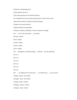 b) Cada um ri porque gosta de rir
c) Você sabe por que ela ri?
d) Os motivos porque ela ri são mesmo estranhos
321. Emprego do "por que, por quê, porquê, porque". Está incorreto o item:
a) Nunca lhes revelarei as razões por que tudo começou
b) Diga-me: por que você faltou?
c) Alguns chateiam por que gostam
d) Porque é estudioso e dedicado, o menino se destaca no colégio
322. ....... em ti; mas nem sempre ....... dos outros.
a) Creias - duvidas
b) Crê - duvidas
c) Creias - duvida
d) Creia - duvide
e) Crê - duvides
323. .... contragosto, a comissão entregou .... imprensa .... lista dos aprovados.
a) À, a, as
b) A, à, às
c) A, à, às
d) A, à, as
e) À, a, às
f) À, à, às
324. ........ de exigências! Ou será que não ....... os sacrifícios que ....... por sua causa?
a) Chega - bastam - foram feitos
b) Chegam - basta - foram feitos
c) Chega - bastam - foi feito
d) Chegam - bastam - foi feito
e) Chegam - basta - foi feito
 