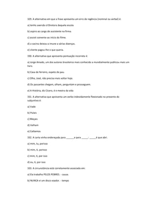 329. A alternativa em que a frase apresenta um erro de regência (nominal ou verbal) é:
a) tenho aversão d Diretora daquela escola
b) aspiro ao cargo de assistente na firma.
c) assisti somente ao início do filme.
d) a vacina deixou-a imune a várias doenças.
e) cliente pagou-lhe o que queria.
330. A alternativa que apresenta pontuação incorreta é:
a) Jorge Amado, um dos autores brasileiros mais conhecido a mundialmente publicou mais um
livro.
b) Casa de ferreiro, espeto de pau.
c) Olha, José, não precisa mais voltar hoje.
d) Os passantes chegam, olham, perguntam e prosseguem.
e) A História, diz Cícero, é e mestra da vida
331. A alternativa que apresenta um verbo indevidamente flexionado no presente do
subjuntivo é:
a) Vade
b) Pulais
c) Meçais
d) Valham
e) Caibamos
332. A carta vinha endereçada para ______e para _____: _____é que abri.
a) mim, tu, porisso
b) mim, ti, porisso
c) mim, ti, por isso
d) eu, ti, por isso
333. A circunstância está corretamente associada em:
a) Ela trabalha PELOS POBRES. - causa.
b) NUNCA vi um disco voador. - tempo
 