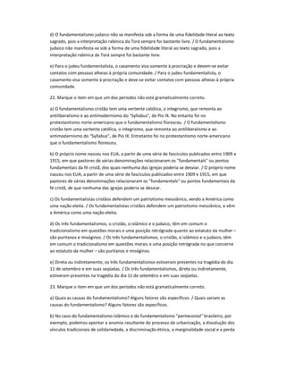 d) O fundamentalismo judaico não se manifesta sob a forma de uma fidelidade literal ao texto
sagrado, pois a interpretação rabínica da Torá sempre foi bastante livre. / O fundamentalismo
judaico não manifesta-se sob a forma de uma fidelidade literal ao texto sagrado, pois a
interpretação rabínica da Torá sempre foi bastante livre.
e) Para o judeu fundamentalista, o casamento visa somente à procriação e devem-se evitar
contatos com pessoas alheias à própria comunidade. / Para o judeu fundamentalista, o
casamento visa somente à procriação e deve-se evitar contatos com pessoas alheias à própria
comunidade.
22. Marque o item em que um dos períodos não está gramaticalmente correto.
a) O fundamentalismo cristão tem uma vertente católica, o integrismo, que remonta ao
antiliberalismo e ao antimodernismo do "Syllabus", de Pio IX. No entanto foi no
protestantismo norte-americano que o fundamentalismo floresceu. / O fundamentalismo
cristão tem uma vertente católica, o integrismo, que remonta ao antiliberalismo e ao
antimodernismo do "Syllabus", de Pio IX. Entretanto foi no protestantismo norte-americano
que o fundamentalismo floresceu.
b) O próprio nome nasceu nos EUA, a partir de uma série de fascículos publicados entre 1909 e
1915, em que pastores de várias denominações relacionaram os "fundamentals" ou pontos
fundamentais da fé cristã, dos quais nenhuma das igrejas poderia se desviar. / O próprio nome
nasceu nos EUA, a partir de uma série de fascículos publicados entre 1909 e 1915, em que
pastores de várias denominações relacionaram os "fundamentals" ou pontos fundamentais da
fé cristã, de que nenhuma das igrejas poderia se desviar.
c) Os fundamentalistas cristãos defendem um patriotismo messiânico, vendo a América como
uma nação eleita. / Os fundamentalistas cristãos defendem um patriotismo messiânico, e vêm
a América como uma nação eleita.
d) Os três fundamentalismos, o cristão, o islâmico e o judaico, têm em comum o
tradicionalismo em questões morais e uma posição retrógrada quanto ao estatuto da mulher ʹ
são puritanos e misóginos. / Os três fundamentalismos, o cristão, o islâmico e o judaico, têm
em comum o tradicionalismo em questões morais e uma posição retrógrada no que concerne
ao estatuto da mulher ʹ são puritanos e misóginos.
e) Direta ou indiretamente, os três fundamentalismos estiveram presentes na tragédia do dia
11 de setembro e em suas seqüelas. / Os três fundamentalismos, direta ou indiretamente,
estiveram presentes na tragédia do dia 11 de setembro e em suas seqüelas.
23. Marque o item em que um dos períodos não está gramaticalmente correto.
a) Quais as causas do fundamentalismo? Alguns fatores são específicos. / Quais seriam as
causas do fundamentalismo? Alguns fatores são específicos.
b) No caso do fundamentalismo islâmico e do fundamentalismo "pentecostal" brasileiro, por
exemplo, podemos apontar a anomia resultante do processo de urbanização, a dissolução dos
vínculos tradicionais de solidariedade, a discriminação étnica, a marginalidade social e a perda
 