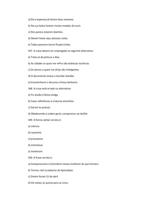 a) Ela o esperava já faziam duas semanas.
b) Na sua bolsa haviam muitas moedas de ouro.
c) Eles parece estarem doentes.
d) Devem haver aqui pessoas cultas.
e) Todos parecem terem ficado tristes.
347. A crase deverá ser empregada na seguinte alternativa:
a) Trata-se de pintura a óleo.
b) As cidades as quais me refiro são estâncias turísticas.
c) Os alunos a quem me dirijo são inteligentes.
d) O documento visava a elucidar dúvidas
e) Encaminharei o discurso a Vossa Senhoria.
348. A crase está errada na alternativa:
a) Fiz alusão à Roma antiga
b) Fazes referências à criaturas estranhas
c) Saíram às pressas
d) Obedecendo à ordem geral, compareceu ao desfile
349. A forma verbal correta é:
a) interviu
b) reavenha
c) precavesse
d) entretesse
e) manteram
350. A frase correta é:
a) Compareceram à Cerimônia menas mulheres do que homens
b) Tornou real as palavras do Apocalipse.
c) Ontem foram 21 de abril
d) Ele voltou às quinze para as cinco.
 