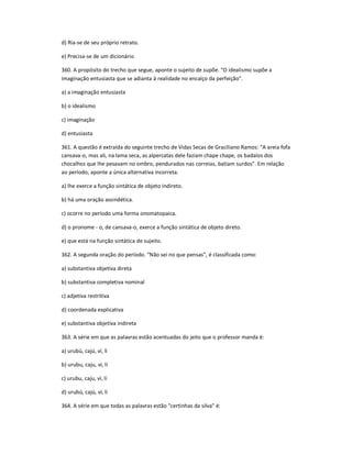d) Ria-se de seu próprio retrato.
e) Precisa-se de um dicionário
360. A propósito do trecho que segue, aponte o sujeito de supõe. "O idealismo supõe a
imaginação entusiasta que se adianta à realidade no encalço da perfeição".
a) a imaginação entusiasta
b) o idealismo
c) imaginação
d) entusiasta
361. A questão é extraída do seguinte trecho de Vidas Secas de Graciliano Ramos: "A areia fofa
cansava-o, mas ali, na lama seca, as alpercatas dele faziam chape chape, os badalos dos
chocalhos que lhe pesavam no ombro, pendurados nas correias, batiam surdos". Em relação
ao período, aponte a única alternativa incorreta.
a) lhe exerce a função sintática de objeto indireto.
b) há uma oração assindética.
c) ocorre no período uma forma onomatopaica.
d) o pronome - o, de cansava-o, exerce a função sintática de objeto direto.
e) que está na função sintática de sujeito.
362. A segunda oração do período. "Não sei no que pensas", é classificada como:
a) substantiva objetiva direta
b) substantiva completiva nominal
c) adjetiva restritiva
d) coordenada explicativa
e) substantiva objetiva indireta
363. A série em que as palavras estão acentuadas do jeito que o professor manda é:
a) urubú, cajú, ví, lí
b) urubu, caju, vi, li
c) urubu, caju, ví, lí
d) urubú, cajú, vi, li
364. A série em que todas as palavras estão "certinhas da silva" é:
 