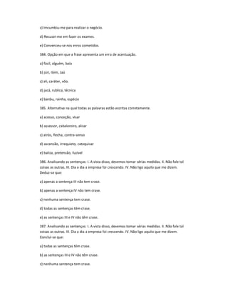 c) Imcumbiu-me para realizar o negócio.
d) Recusei-me em fazer os exames.
e) Convenceu-se nos erros cometidos.
384. Opção em que a frase apresenta um erro de acentuação.
a) fácil, alguém, baía
b) júri, item, Jaú
c) ali, caráter, vôo.
d) jacá, rublica, técnica
e) banbu, rainha, espécie
385. Alternativa na qual todas as palavras estão escritas corretamente.
a) acesso, conceção, visar
b) assessor, cabalereiro, alisar
c) atrás, flecha, contra-senso
d) ascensão, irrequieto, catequisar
e) baliza, pretensão, fuzível
386. Analisando as sentenças: I. A vista disso, devemos tomar sérias medidas. II. Não fale tal
coisas as outras. III. Dia a dia a empresa foi crescendo. IV. Não ligo aquilo que me dizem.
Deduz-se que:
a) apenas a sentença III não tem crase.
b) apenas a sentença IV não tem crase.
c) nenhuma sentença tem crase.
d) todas as sentenças têm crase.
e) as sentenças III e IV não têm crase.
387. Analisando as sentenças: I. A vista disso, devemos tomar sérias medidas. II. Não fale tal
coisas as outras. III. Dia a dia a empresa foi crescendo. IV. Não ligo aquilo que me dizem.
Conclui-se que:
a) todas as sentenças têm crase.
b) as sentenças III e IV não têm crase.
c) nenhuma sentença tem crase.
 