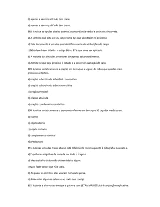 d) apenas a sentença III não tem crase.
e) apenas a sentença IV não tem crase.
388. Analise as opções abaixo quanto à concordância verbal e assinale a incorreta.
a) A senhora que esta ao seu lado é uma das que vão depor no processo
b) Este documento é um dos que identifica a série de atribuições do cargo.
c) Não deve haver dúvida: o artigo 86 ou 87 é que deve ser aplicado.
d) A maioria das decisões anteriores desaprova tal procedimento.
e) Admite-se que seja propício o estudo e a posterior avaliação do caso.
389. Analise sintaticamente a oração em destaque a seguir: As mãos que apertei eram
grosseiras e férteis.
a) oração subordinada adverbial consecutiva
b) oração subordinada adjetiva restritiva
c) oração principal
d) oração absoluta
e) oração coordenada assindética
390. Analise sintaticamente o pronome reflexivo em destaque: O caçador medicou-se.
a) sujeito
b) objeto direto
c) objeto indireto
d) complemento nominal
e) predicativo
391. Apenas uma das frases abaixo está totalmente correta quanto à ortografia. Assinale-a.
a) Espalhei as migalhas da torrada por todo o trageto
b) Meu trabalho árduo não obteve hêsito algum.
c) Quis fazer coisas que não sabia.
d) Ao puxar os detritos, eles voaram no tapete persa.
e) Acrecentei algumas palavras ao texto que corrigi.
392. Aponte a alternativa em que a palavra com LETRA MAIÚSCULA é conjunção explicativa.
 