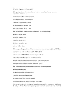 d) Você se alegra com minha chegada?
397. Aponte, entre as alternativas abaixo, a única em que todas as lacunas devem ser
preenchidas com a letra u.
a) c*rtume, escap*lir, man*sear, sin*site
b) esg*elar, reg*rgitar, p*leiro, ent*pir
c) bem*lia, c*rtir, bem*tir, c*ringa
d) *rticária, s*taque, m*cama, z*ar
e) m*chila, tab*leta, m*ela, b*eiro
398. Apresenta erro na acentuação gráfica em uma das palavras a opção:
a) mártir - freguês - pólen
b) calvície - têxteis - ânsia
c) incrível - tênue - cárie
d) sêmen - armazém - ítem
e) vírus - órfão - vácuo
399. As expressões grafadas com letras maiúsculas correspondem a um adjetivo, EXCETO em:
a) João Fanhoso anda amanhecendo SEM ENTUSIASMO.
b) Demorava-se DE PROPÓSITO naquele complicado banho.
c) Os bichos DA TERRA fugiam em desabalada carreira.
d) Noite fechada sobre aqueles ermos perdidos da caatinga SEM FIM.
e) E ainda me vem com essa conversa de homem DA ROÇA.
400. As formas verbais (com letras maiúsculas) estão corretas, exceto em:
a) CRI no que me disseste.
b) VALHO apenas pela minha aparência?
c) Antônio REOUVE o relógio perdido.
d) Se teu irmão te CONTRADIZER, escuta-o.
e) As pessoas presentes INTERVIERAM para evitar brigas.
401. As mulheres da noite ....... o poeta faz alusão ajudam a colorir Aracaju, ....... coração bate
de noite, no silêncio. A alternativa que completa corretamente as lacunas da frase anterior é:
 