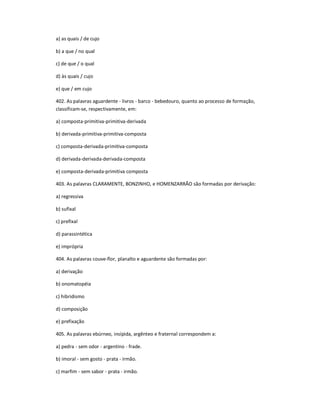 a) as quais / de cujo
b) a que / no qual
c) de que / o qual
d) às quais / cujo
e) que / em cujo
402. As palavras aguardente - livros - barco - bebedouro, quanto ao processo de formação,
classificam-se, respectivamente, em:
a) composta-primitiva-primitiva-derivada
b) derivada-primitiva-primitiva-composta
c) composta-derivada-primitiva-composta
d) derivada-derivada-derivada-composta
e) composta-derivada-primitiva composta
403. As palavras CLARAMENTE, BONZINHO, e HOMENZARRÃO são formadas por derivação:
a) regressiva
b) sufixal
c) prefixal
d) parassintética
e) imprópria
404. As palavras couve-flor, planalto e aguardente são formadas por:
a) derivação
b) onomatopéia
c) hibridismo
d) composição
e) prefixação
405. As palavras ebúrneo, insípida, argênteo e fraternal correspondem a:
a) pedra - sem odor - argentino - frade.
b) imoral - sem gosto - prata - irmão.
c) marfim - sem sabor - prata - irmão.
 