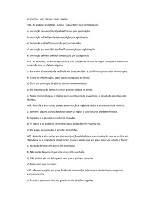 d) marfim - sem cheiro - prata - padre.
406. As palavras expatriar - amoral - aguardente são formadas por:
a) derivação parassintética/prefixal/comp. por aglutinação
b) derivação sufixal/prefixal/composição por aglutinação
c) derivação prefixal/composição por justaposição
d) derivação parassintética/sufixal/composição por aglutinação
e) derivação prefixal prefixal composição por justaposição
407. As silabadas, ou erros de prosódia, são freqüentes no uso de língua. Indique a alternativa
onde não ocorre silabada alguma:
a) Para mim a humanidade se divide em duas metades: a dos filântropos e a dos misantropos.
b) Ávaro de informações, segui todas as pegadas do éfebo.
c) Eis aí um protótipo de rúbrica de um homem vaidoso.
d) Os arquétipos de iberos são mais pudicos do que se pensa.
e) Nesse interim chegou o médico com a contagem de leucócitos e o resultado da cultura de
lêvedos.
408. Assinale a alternativa correta com relação à regência verbal e à concordância nominal.
a) Somente alguns alunos desobedeceram as regras e aos horários predeterminados.
b) Agradeci-o o presente e as flores enviadas.
c) As regras e os padrões convencionados, todos devem respeitá-los.
d) Ele pagou aos pecados e às faltas cometidas.
409. Assinale a alternativa em que a conjunção estabelece a mesma relação que se verifica em
"Bandeira livre e bandeira oficial foram comuns, posto que em graus diversos, a todo o Brasil."
a) Fez tudo direito sem que eu lhe ensinasse.
b) Não sairás daqui sem que antes me confesses tudo.
c) Não podem ver um brinquedo sem que o queiram comprar.
d) Sairás sem que te vejam.
410. Marque a opção em que a flexão de número dos adjetivos e substantivos compostos
esteja incorreta.
a) As calças azuis-marinho dos guardas-civis já estão rasgadas.
 