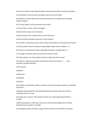 b) Os ternos verde-mar dos redatores-chefes causam boa impressão aos recém-contratados.
c) As borboletas cor de laranja são verdadeiras obras-primas do Criador.
d) Trabalhar nos navios-fábrica ítalo-franco-germâmicos era um desafio para as equipes
médico-cirúrgicas.
411. Em qual opção o uso dos pronomes está correto?
a) "Se você não se cuidar, a Aids vai te pegar."
b) Vocês terão de viajar com nós mesmos.
c) Deram-na para eu ler, quando entre eu e ela tudo ia bem.
d) Vossa Excelência decidistes apresentar vossos projetos?
412. Assinale a alternativa em que o verbo auxiliar está atuando na construção da voz passiva.
a) "Nunca, porém, haveria de esquecer aquela frágil armação de lona e tabique (...)"
b) "Os que lá se encontravam tinham respondido friamente à saudação dele (...)"
c) "Ao chegar da fazenda, espero que já tenha terminado a festa."
d) "E não soubemos, ah, não soubemos amá-las, E todas sete foram mortas."
413. Marque a opção que preenche corretamente a lacuna da sentença: "....... meus
conselhos, ele pediu demissão."
a) Entrementes
b) Máxime
c) Mormente
d) Malgrado
e) Destarte
414. Indique, das alternativas abaixo, a que fere a norma culta quanto à grafia e à acentuação
de palavras.
a) Rodrigo acabou perdendo a apresentação gratuíta do conjunto Skank, por causa da
malcriação que fez a seu pai.
b) O rapaz sorriu e pensou: "Meu parceiro sinaliza com a sobrancelha porque detém o
curinga."
c) Marta preocupava-se. Sabia que o fato de ser uma secretária bilíngüe não era motivo
excepcional para conseguir o emprego.
d) A advogada, experta, percebeu, naquele ínterim, que havia muitas falhas no processo.
 