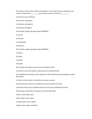415. Aponte o item correto, quanto à concordância: "Faz muitos anos que compramos uma
caneta e um gramática __________ para estudar a língua e a literatura __________.
a) volumosa, lusas- brasileiras
b) volumosas, portuguesa
c) volumosos, portuguesas
d) volumosa, portuguesa
416. Assinale a opção cuja grafia esteja INCORRETA.
a) suscinto
b) extensão
c) miscigenação
d) prazeroso
417. Assinale a opção cuja grafia esteja INCORRETA.
a) avareza
b) colisão
c) quizesse
d) burguês
418. Assinale a afirmativa em que há erro de regência verbal.
a) Tendo em vista acima exposto, subscrevemo-nos atenciosamente.
b) O estabelecimento dessas normas implicou em demorado estudo das atribuições e tarefas
dos técnicos.
c) O Setor Jurídico assistiu a Comissão que estudou o assunto.
d) Este documento constitui o resultado de minuciosa análise do assunto.
e) Este documento visa ao estabelecimento de normas para avaliação dos técnicos.
419. Assinale a alternativa com apenas um erro de acentuação.
a) tênis, núcleo, lápis, perua
b) éter, fôlego, côres, álbum
c) vírgula, tôda, tonico, capítulo
d) fêmea, íbero, faróis, anéizinhos
 