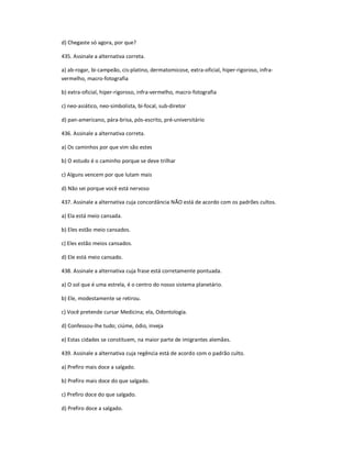 d) Chegaste só agora, por que?
435. Assinale a alternativa correta.
a) ab-rogar, bi-campeão, cis-platino, dermatomicose, extra-oficial, hiper-rigoroso, infra-
vermelho, macro-fotografia
b) extra-oficial, hiper-rigoroso, infra-vermelho, macro-fotografia
c) neo-asiático, neo-simbolista, bi-focal, sub-diretor
d) pan-americano, pára-brisa, pós-escrito, pré-universitário
436. Assinale a alternativa correta.
a) Os caminhos por que vim são estes
b) O estudo é o caminho porque se deve trilhar
c) Alguns vencem por que lutam mais
d) Não sei porque você está nervoso
437. Assinale a alternativa cuja concordância NÃO está de acordo com os padrões cultos.
a) Ela está meio cansada.
b) Eles estão meio cansados.
c) Eles estão meios cansados.
d) Ele está meio cansado.
438. Assinale a alternativa cuja frase está corretamente pontuada.
a) O sol que é uma estrela, é o centro do nosso sistema planetário.
b) Ele, modestamente se retirou.
c) Você pretende cursar Medicina; ela, Odontologia.
d) Confessou-lhe tudo; ciúme, ódio, inveja
e) Estas cidades se constituem, na maior parte de imigrantes alemães.
439. Assinale a alternativa cuja regência está de acordo com o padrão culto.
a) Prefiro mais doce a salgado.
b) Prefiro mais doce do que salgado.
c) Prefiro doce do que salgado.
d) Prefiro doce a salgado.
 